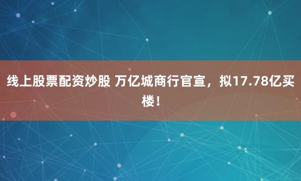 线上股票配资炒股 万亿城商行官宣，拟17.78亿买楼！