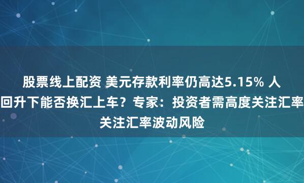股票线上配资 美元存款利率仍高达5.15% 人民币汇率回升下能否换汇上车？专家：投资者需高度关注汇率波动风险