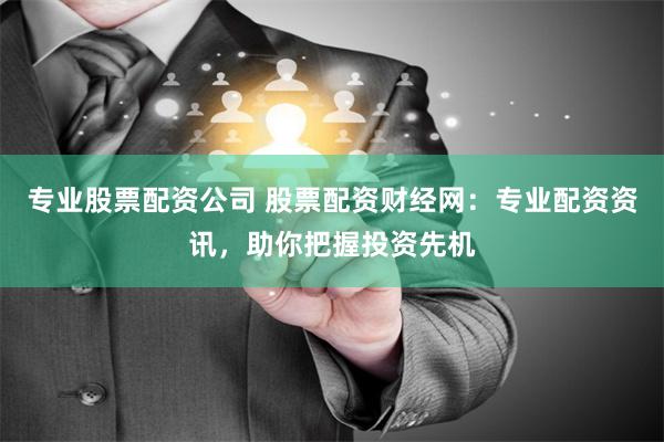 专业股票配资公司 股票配资财经网：专业配资资讯，助你把握投资先机