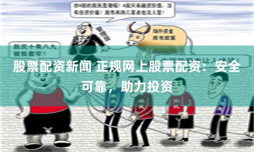 股票配资新闻 正规网上股票配资：安全可靠，助力投资