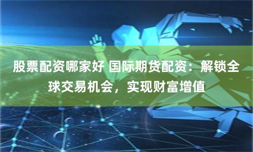 股票配资哪家好 国际期货配资：解锁全球交易机会，实现财富增值