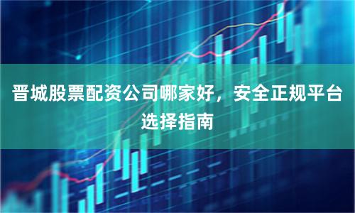 晋城股票配资公司哪家好，安全正规平台选择指南